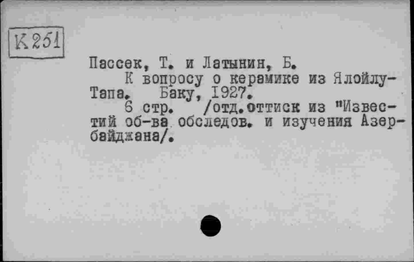 ﻿К 251
Пассек, Т. и Латынин, Б.
К вопросу о керамике из Ялойлу-Тапа. Баку, 1927»
S стр. /отд. оттиск из ’’Известий об-ва обследов. и изучения Азер байджана/.